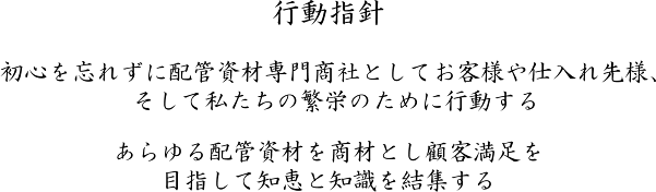 行動指針。初心を忘れずに配管資材専門商社としてお客様や仕入れ先様、そして私たちの繁栄のために行動する。あらゆる配管資材を商材とし顧客満足を目指して知恵と知識を結集する。